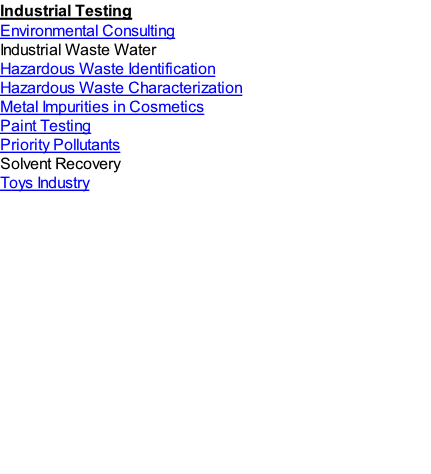 Industrial Testing
Environmental Consulting
Industrial Waste Water 
Hazardous Waste Identification
Hazardous Waste Characterization
Metal Impurities in Cosmetics
Paint Testing
Priority Pollutants
Solvent Recovery
Toys Industry

